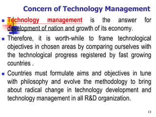 Concern of Technology Management
 Technology management is the answer for
development of nation and growth of its economy.
 Therefore, it is worth-while to frame technological
objectives in chosen areas by comparing ourselves with
the technological progress registered by fast growing
countries .
 Countries must formulate aims and objectives in tune
with philosophy and evolve the methodology to bring
about radical change in technology development and
technology management in all R&D organization.
13
 