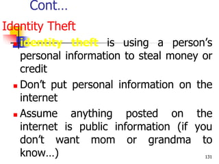 Cont…
Identity Theft
 identity theft is using a person’s
personal information to steal money or
credit
 Don’t put personal information on the
internet
 Assume anything posted on the
internet is public information (if you
don’t want mom or grandma to
know…) 131
 