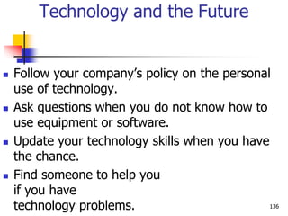 Technology and the Future
 Follow your company’s policy on the personal
use of technology.
 Ask questions when you do not know how to
use equipment or software.
 Update your technology skills when you have
the chance.
 Find someone to help you
if you have
technology problems. 136
 