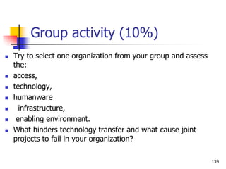 Group activity (10%)
 Try to select one organization from your group and assess
the:
 access,
 technology,
 humanware
 infrastructure,
 enabling environment.
 What hinders technology transfer and what cause joint
projects to fail in your organization?
139
 