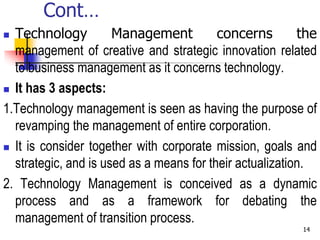 Cont…
 Technology Management concerns the
management of creative and strategic innovation related
to business management as it concerns technology.
 It has 3 aspects:
1.Technology management is seen as having the purpose of
revamping the management of entire corporation.
 It is consider together with corporate mission, goals and
strategic, and is used as a means for their actualization.
2. Technology Management is conceived as a dynamic
process and as a framework for debating the
management of transition process.
14
 
