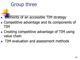 Group three
 Elements of an accessible TIM strategy
 Competitive advantage and its components of
TIM
 Creating competitive advantage of TIM using
value chain
 TIM evaluation and assessment methods
142
 