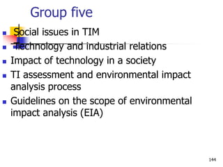 Group five
 Social issues in TIM
 Technology and industrial relations
 Impact of technology in a society
 TI assessment and environmental impact
analysis process
 Guidelines on the scope of environmental
impact analysis (EIA)
144
 