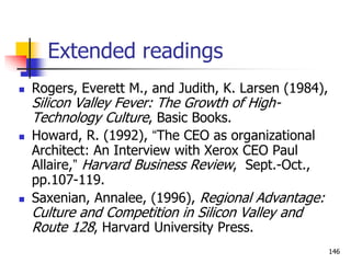 Extended readings
 Rogers, Everett M., and Judith, K. Larsen (1984),
Silicon Valley Fever: The Growth of High-
Technology Culture, Basic Books.
 Howard, R. (1992), “The CEO as organizational
Architect: An Interview with Xerox CEO Paul
Allaire,” Harvard Business Review, Sept.-Oct.,
pp.107-119.
 Saxenian, Annalee, (1996), Regional Advantage:
Culture and Competition in Silicon Valley and
Route 128, Harvard University Press.
146
 