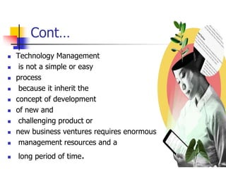 Cont…
 Technology Management
 is not a simple or easy
 process
 because it inherit the
 concept of development
 of new and
 challenging product or
 new business ventures requires enormous
 management resources and a
 long period of time. 16
 