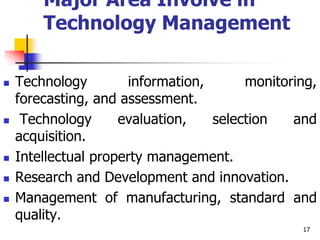 Major Area Involve in
Technology Management
 Technology information, monitoring,
forecasting, and assessment.
 Technology evaluation, selection and
acquisition.
 Intellectual property management.
 Research and Development and innovation.
 Management of manufacturing, standard and
quality.
17
 