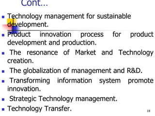 Cont…
 Technology management for sustainable
development.
 Product innovation process for product
development and production.
 The resonance of Market and Technology
creation.
 The globalization of management and R&D.
 Transforming information system promote
innovation.
 Strategic Technology management.
 Technology Transfer. 18
 