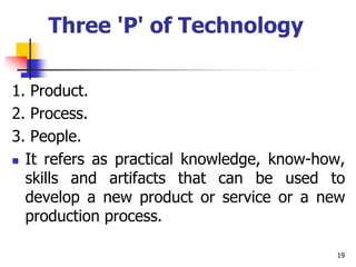 Three 'P' of Technology
1. Product.
2. Process.
3. People.
 It refers as practical knowledge, know-how,
skills and artifacts that can be used to
develop a new product or service or a new
production process.
19
 