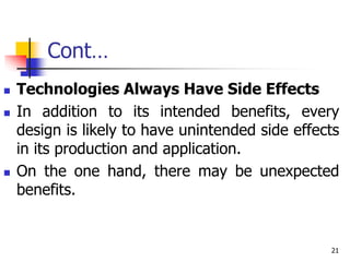 Cont…
 Technologies Always Have Side Effects
 In addition to its intended benefits, every
design is likely to have unintended side effects
in its production and application.
 On the one hand, there may be unexpected
benefits.
21
 