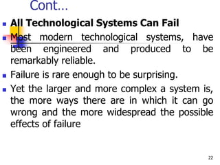 Cont…
 All Technological Systems Can Fail
 Most modern technological systems, have
been engineered and produced to be
remarkably reliable.
 Failure is rare enough to be surprising.
 Yet the larger and more complex a system is,
the more ways there are in which it can go
wrong and the more widespread the possible
effects of failure
22
 
