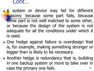 Cont…
 A system or device may fail for different
reasons: because some part fails, because
some part is not well matched to some other,
or because the design of the system is not
adequate for all the conditions under which it
is used.
 One hedge against failure is overdesign that
is, for example, making something stronger or
bigger than is likely to be necessary.
 Another hedge is redundancy that is, building
in one backup system or more to take over in
case the primary one fails. 23
 