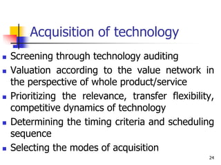 Acquisition of technology
 Screening through technology auditing
 Valuation according to the value network in
the perspective of whole product/service
 Prioritizing the relevance, transfer flexibility,
competitive dynamics of technology
 Determining the timing criteria and scheduling
sequence
 Selecting the modes of acquisition
24
 