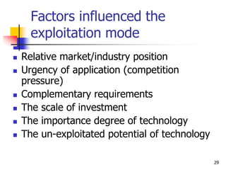 Factors influenced the
exploitation mode
 Relative market/industry position
 Urgency of application (competition
pressure)
 Complementary requirements
 The scale of investment
 The importance degree of technology
 The un-exploitated potential of technology
29
 