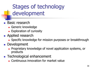 Stages of technology
development
 Basic research
 Generic knowledge
 Exploration of curiosity
 Applied research
 Specific knowledge for mission purposes or breakthrough
 Development
 Proprietary knowledge of novel application systems, or
products
 Technological enhancement
 Continuous innovation for market value
30
 