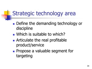 Strategic technology area
 Define the demanding technology or
discipline
 Which is suitable to which?
 Articulate the real profitable
product/service
 Propose a valuable segment for
targeting
34
 