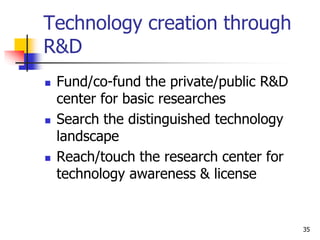 Technology creation through
R&D
 Fund/co-fund the private/public R&D
center for basic researches
 Search the distinguished technology
landscape
 Reach/touch the research center for
technology awareness & license
35
 