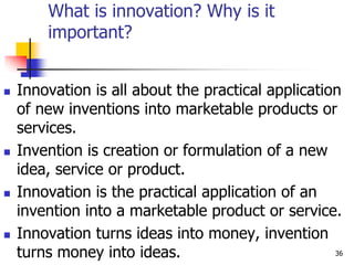 What is innovation? Why is it
important?
 Innovation is all about the practical application
of new inventions into marketable products or
services.
 Invention is creation or formulation of a new
idea, service or product.
 Innovation is the practical application of an
invention into a marketable product or service.
 Innovation turns ideas into money, invention
turns money into ideas. 36
 