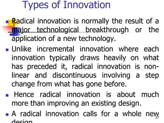 Types of Innovation
 Radical innovation is normally the result of a
major technological breakthrough or the
application of a new technology.
 Unlike incremental innovation where each
innovation typically draws heavily on what
has preceded it, radical innovation is non-
linear and discontinuous involving a step
change from what has gone before.
 Hence radical innovation is about much
more than improving an existing design.
 A radical innovation calls for a whole new
37
 
