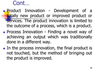 Cont…
 Product Innovation - Development of a
totally new product or improved product or
services. The product innovation is limited to
the outcome of a process, which is a product.
 Process Innovation - Finding a novel way of
achieving an output which was traditionally
done in a different way.
 In the process innovation, the final product is
not touched, but the method of bringing out
the product is improved.
38
 