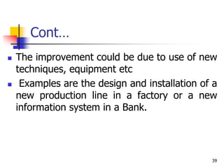 Cont…
 The improvement could be due to use of new
techniques, equipment etc
 Examples are the design and installation of a
new production line in a factory or a new
information system in a Bank.
39
 