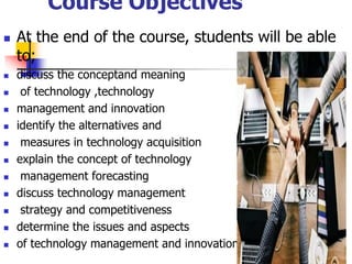 Course Objectives
 At the end of the course, students will be able
to;
 discuss the conceptand meaning
 of technology ,technology
 management and innovation
 identify the alternatives and
 measures in technology acquisition
 explain the concept of technology
 management forecasting
 discuss technology management
 strategy and competitiveness
 determine the issues and aspects
 of technology management and innovation
4
 