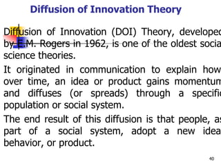 Diffusion of Innovation Theory
Diffusion of Innovation (DOI) Theory, developed
by E.M. Rogers in 1962, is one of the oldest socia
science theories.
It originated in communication to explain how
over time, an idea or product gains momentum
and diffuses (or spreads) through a specific
population or social system.
The end result of this diffusion is that people, as
part of a social system, adopt a new idea,
behavior, or product.
40
 