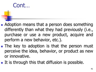 Cont…
 Adoption means that a person does something
differently than what they had previously (i.e.,
purchase or use a new product, acquire and
perform a new behavior, etc.).
 The key to adoption is that the person must
perceive the idea, behavior, or product as new
or innovative.
 It is through this that diffusion is possible.
41
 