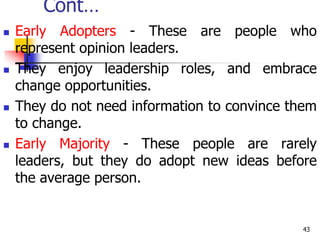 Cont…
 Early Adopters - These are people who
represent opinion leaders.
 They enjoy leadership roles, and embrace
change opportunities.
 They do not need information to convince them
to change.
 Early Majority - These people are rarely
leaders, but they do adopt new ideas before
the average person.
43
 