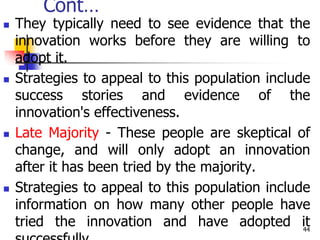 Cont…
 They typically need to see evidence that the
innovation works before they are willing to
adopt it.
 Strategies to appeal to this population include
success stories and evidence of the
innovation's effectiveness.
 Late Majority - These people are skeptical of
change, and will only adopt an innovation
after it has been tried by the majority.
 Strategies to appeal to this population include
information on how many other people have
tried the innovation and have adopted it
44
 