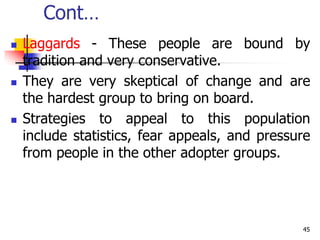 Cont…
 Laggards - These people are bound by
tradition and very conservative.
 They are very skeptical of change and are
the hardest group to bring on board.
 Strategies to appeal to this population
include statistics, fear appeals, and pressure
from people in the other adopter groups.
45
 