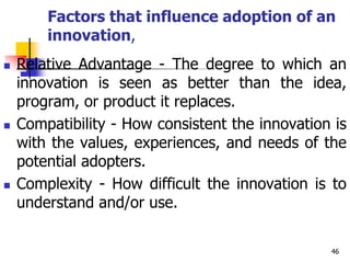 Factors that influence adoption of an
innovation,
 Relative Advantage - The degree to which an
innovation is seen as better than the idea,
program, or product it replaces.
 Compatibility - How consistent the innovation is
with the values, experiences, and needs of the
potential adopters.
 Complexity - How difficult the innovation is to
understand and/or use.
46
 
