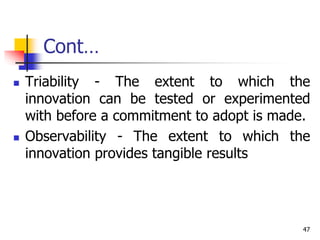 Cont…
 Triability - The extent to which the
innovation can be tested or experimented
with before a commitment to adopt is made.
 Observability - The extent to which the
innovation provides tangible results
47
 