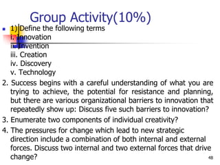 Group Activity(10%)
 1) Define the following terms
i. Innovation
ii. Invention
iii. Creation
iv. Discovery
v. Technology
2. Success begins with a careful understanding of what you are
trying to achieve, the potential for resistance and planning,
but there are various organizational barriers to innovation that
repeatedly show up: Discuss five such barriers to innovation?
3. Enumerate two components of individual creativity?
4. The pressures for change which lead to new strategic
direction include a combination of both internal and external
forces. Discuss two internal and two external forces that drive
change? 48
 