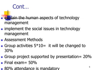 Cont…
 explain the human aspects of technology
management
 implement the social issues in technology
management
 Assessment Methods
 Group activities 5*10= it will be changed to
30%
 Group project supported by presentation= 20%
 Final exam= 50%
 80% attendance is mandatory
5
 