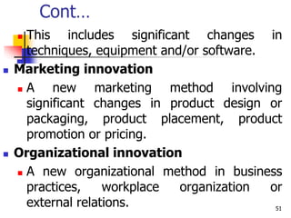 Cont…
 This includes significant changes in
techniques, equipment and/or software.
 Marketing innovation
 A new marketing method involving
significant changes in product design or
packaging, product placement, product
promotion or pricing.
 Organizational innovation
 A new organizational method in business
practices, workplace organization or
external relations. 51
 