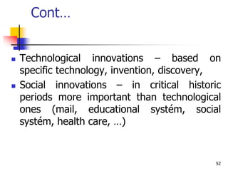 Cont…
 Technological innovations – based on
specific technology, invention, discovery,
 Social innovations – in critical historic
periods more important than technological
ones (mail, educational systém, social
systém, health care, …)
52
 