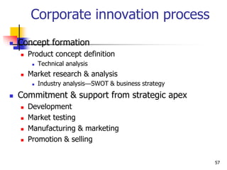 Corporate innovation process
 Concept formation
 Product concept definition
 Technical analysis
 Market research & analysis
 Industry analysis—SWOT & business strategy
 Commitment & support from strategic apex
 Development
 Market testing
 Manufacturing & marketing
 Promotion & selling
57
 
