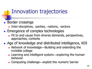 Innovation trajectories
 Border crossings
 Inter-disciplines, -parties, -nations, -sectors
 Emergence of complex technologies
 Fit to and cause from diverse demands, perspectives,
approaches, contexts
 Age of knowledge and distributed intelligence, KDI
 Network of knowledge—Building and extending the
invisible college
 Learning and intelligent system—exploring the human
behavior
 Computing challenge—exploit the numeric barrier
59
 