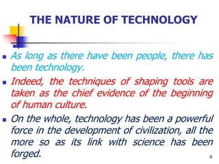 THE NATURE OF TECHNOLOGY
 As long as there have been people, there has
been technology.
 Indeed, the techniques of shaping tools are
taken as the chief evidence of the beginning
of human culture.
 On the whole, technology has been a powerful
force in the development of civilization, all the
more so as its link with science has been
forged. 6
 