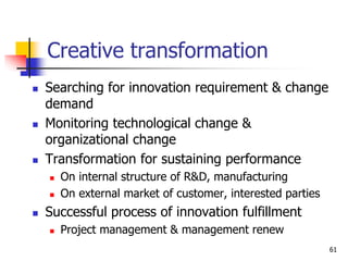 Creative transformation
 Searching for innovation requirement & change
demand
 Monitoring technological change &
organizational change
 Transformation for sustaining performance
 On internal structure of R&D, manufacturing
 On external market of customer, interested parties
 Successful process of innovation fulfillment
 Project management & management renew
61
 