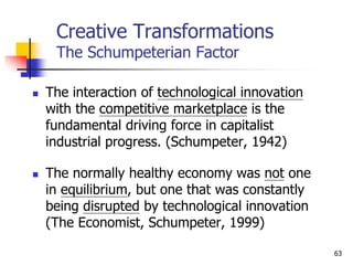 Creative Transformations
The Schumpeterian Factor
 The interaction of technological innovation
with the competitive marketplace is the
fundamental driving force in capitalist
industrial progress. (Schumpeter, 1942)
 The normally healthy economy was not one
in equilibrium, but one that was constantly
being disrupted by technological innovation
(The Economist, Schumpeter, 1999)
63
 