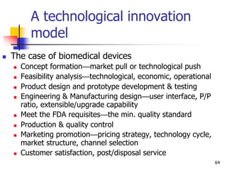 A technological innovation
model
 The case of biomedical devices
 Concept formation—market pull or technological push
 Feasibility analysis—technological, economic, operational
 Product design and prototype development & testing
 Engineering & Manufacturing design—user interface, P/P
ratio, extensible/upgrade capability
 Meet the FDA requisites—the min. quality standard
 Production & quality control
 Marketing promotion—pricing strategy, technology cycle,
market structure, channel selection
 Customer satisfaction, post/disposal service
64
 
