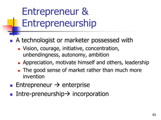 Entrepreneur &
Entrepreneurship
 A technologist or marketer possessed with
 Vision, courage, initiative, concentration,
unbendingness, autonomy, ambition
 Appreciation, motivate himself and others, leadership
 The good sense of market rather than much more
invention
 Entrepreneur  enterprise
 Intre-preneurship incorporation
65
 