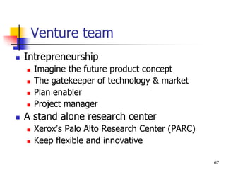 Venture team
 Intrepreneurship
 Imagine the future product concept
 The gatekeeper of technology & market
 Plan enabler
 Project manager
 A stand alone research center
 Xerox’s Palo Alto Research Center (PARC)
 Keep flexible and innovative
67
 