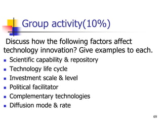 Group activity(10%)
Discuss how the following factors affect
technology innovation? Give examples to each.
 Scientific capability & repository
 Technology life cycle
 Investment scale & level
 Political facilitator
 Complementary technologies
 Diffusion mode & rate
69
 