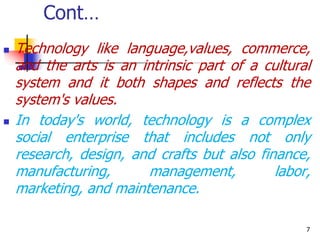 Cont…
 Technology like language,values, commerce,
and the arts is an intrinsic part of a cultural
system and it both shapes and reflects the
system's values.
 In today's world, technology is a complex
social enterprise that includes not only
research, design, and crafts but also finance,
manufacturing, management, labor,
marketing, and maintenance.
7
 