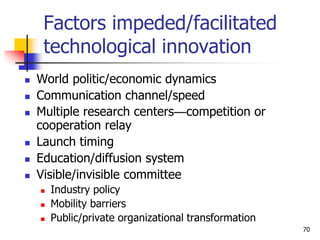 Factors impeded/facilitated
technological innovation
 World politic/economic dynamics
 Communication channel/speed
 Multiple research centers—competition or
cooperation relay
 Launch timing
 Education/diffusion system
 Visible/invisible committee
 Industry policy
 Mobility barriers
 Public/private organizational transformation
70
 