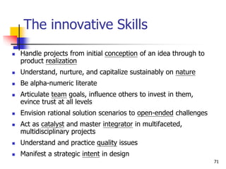 The innovative Skills
 Handle projects from initial conception of an idea through to
product realization
 Understand, nurture, and capitalize sustainably on nature
 Be alpha-numeric literate
 Articulate team goals, influence others to invest in them,
evince trust at all levels
 Envision rational solution scenarios to open-ended challenges
 Act as catalyst and master integrator in multifaceted,
multidisciplinary projects
 Understand and practice quality issues
 Manifest a strategic intent in design
71
 
