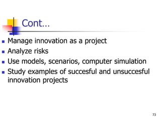 Cont…
 Manage innovation as a project
 Analyze risks
 Use models, scenarios, computer simulation
 Study examples of succesful and unsuccesful
innovation projects
73
 