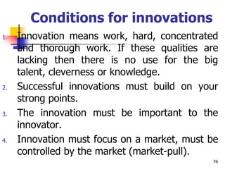 Conditions for innovations
1. Innovation means work, hard, concentrated
and thorough work. If these qualities are
lacking then there is no use for the big
talent, cleverness or knowledge.
2. Successful innovations must build on your
strong points.
3. The innovation must be important to the
innovator.
4. Innovation must focus on a market, must be
controlled by the market (market-pull).
76
 